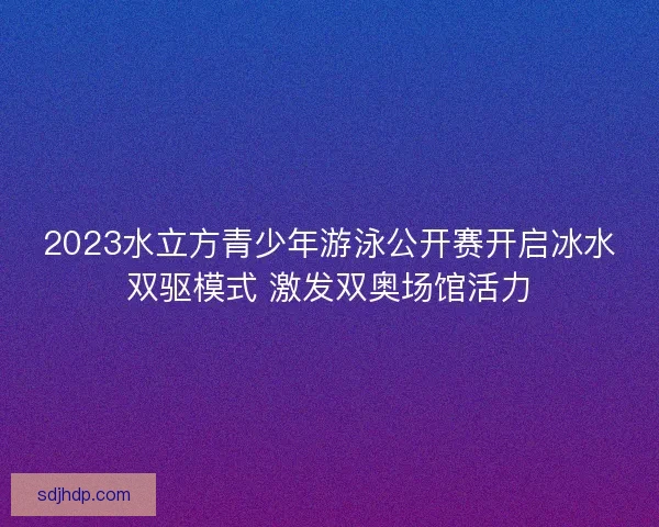 2023水立方青少年游泳公开赛开启冰水双驱模式 激发双奥场馆活力 2023水立方青少年游泳公开赛开启冰水双驱模式 激发双奥场馆活力