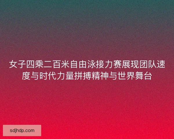 女子四乘二百米自由泳接力赛展现团队速度与时代力量拼搏精神与世界舞台