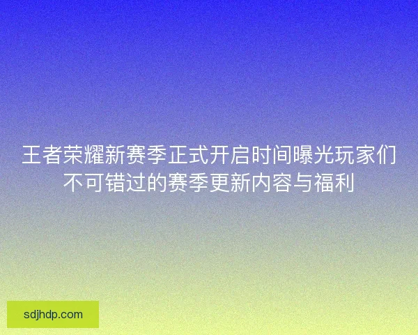 王者荣耀新赛季正式开启时间曝光玩家们不可错过的赛季更新内容与福利