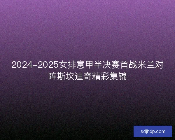 2024-2025女排意甲半决赛首战米兰对阵斯坎迪奇精彩集锦