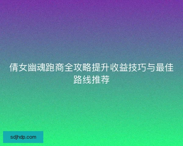 倩女幽魂跑商全攻略提升收益技巧与最佳路线推荐 倩女幽魂跑商全攻略提升收益技巧与最佳路线推荐
