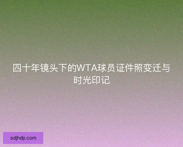 四十年镜头下的WTA球员证件照变迁与时光印记