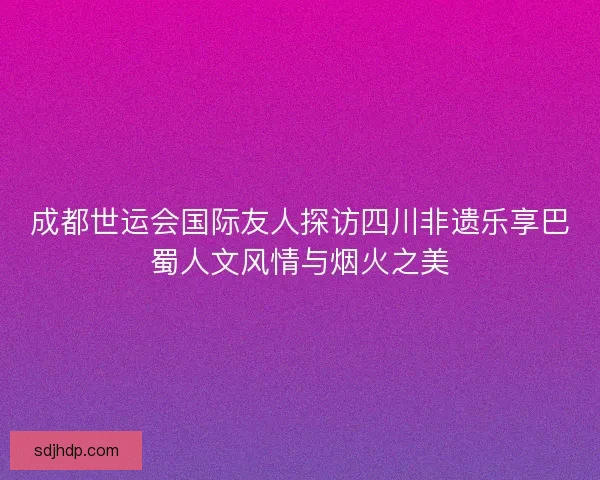 成都世运会国际友人探访四川非遗乐享巴蜀人文风情与烟火之美