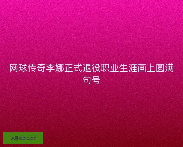 网球传奇李娜正式退役职业生涯画上圆满句号 网球传奇李娜正式退役职业生涯画上圆满句号