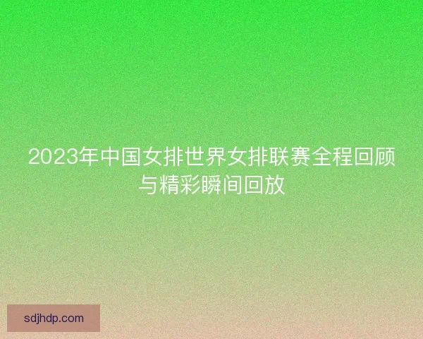 2023年中国女排世界女排联赛全程回顾与精彩瞬间回放 2023年中国女排世界女排联赛全程回顾与精彩瞬间回放