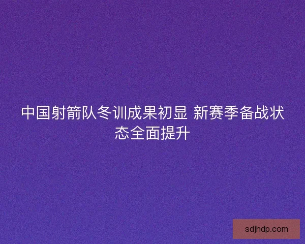 中国射箭队冬训成果初显 新赛季备战状态全面提升 中国射箭队冬训成果初显 新赛季备战状态全面提升