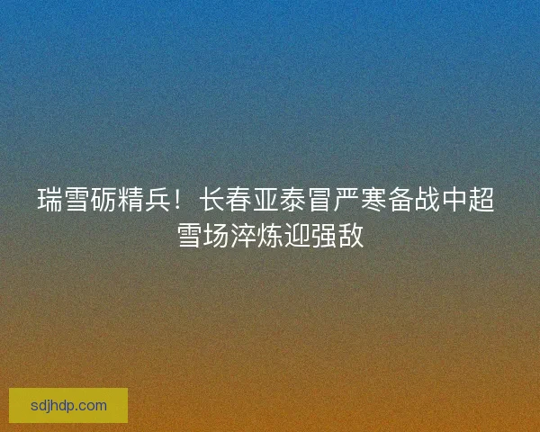 瑞雪砺精兵！长春亚泰冒严寒备战中超 雪场淬炼迎强敌