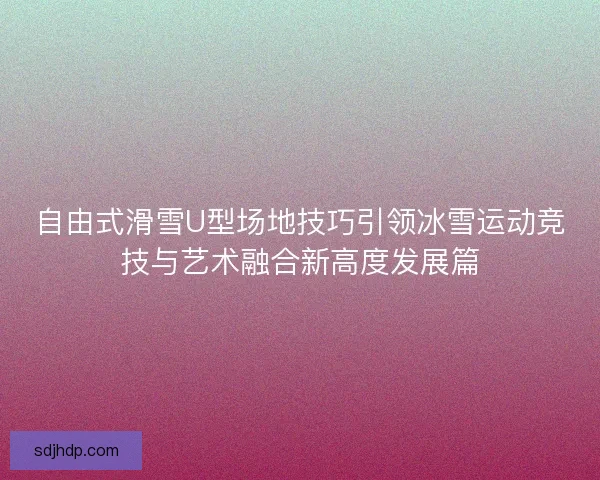自由式滑雪U型场地技巧引领冰雪运动竞技与艺术融合新高度发展篇