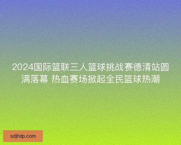 2024国际篮联三人篮球挑战赛德清站圆满落幕 热血赛场掀起全民篮球热潮