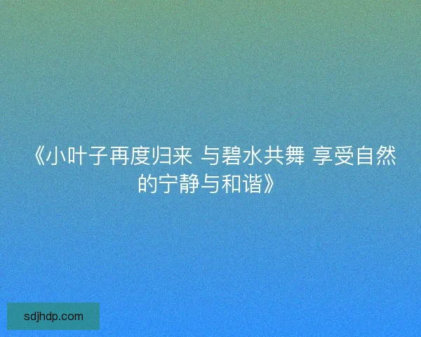 《小叶子再度归来 与碧水共舞 享受自然的宁静与和谐》 《小叶子再度归来 与碧水共舞 享受自然的宁静与和谐》