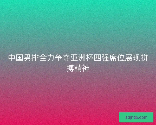 中国男排全力争夺亚洲杯四强席位展现拼搏精神 中国男排全力争夺亚洲杯四强席位展现拼搏精神