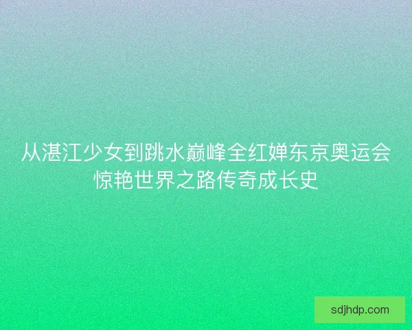 从湛江少女到跳水巅峰全红婵东京奥运会惊艳世界之路传奇成长史