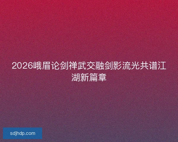 2026峨眉论剑禅武交融剑影流光共谱江湖新篇章 2026峨眉论剑禅武交融剑影流光共谱江湖新篇章
