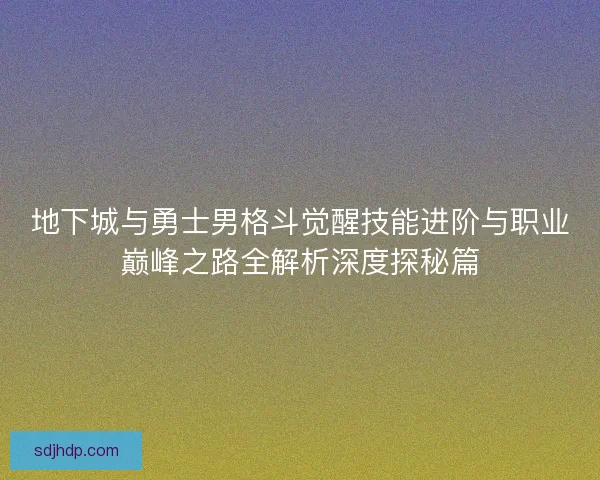 地下城与勇士男格斗觉醒技能进阶与职业巅峰之路全解析深度探秘篇 地下城与勇士男格斗觉醒技能进阶与职业巅峰之路全解析深度探秘篇