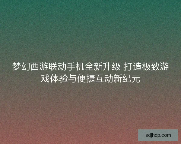 梦幻西游联动手机全新升级 打造极致游戏体验与便捷互动新纪元 梦幻西游联动手机全新升级 打造极致游戏体验与便捷互动新纪元