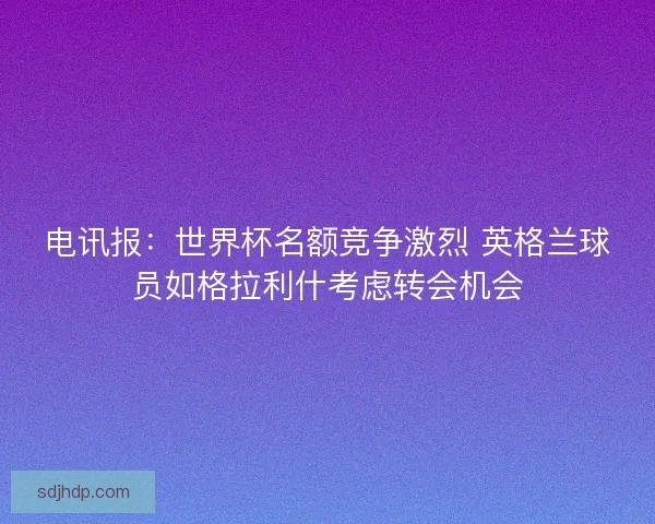 电讯报：世界杯名额竞争激烈 英格兰球员如格拉利什考虑转会机会