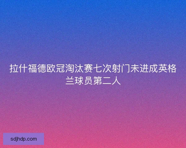 拉什福德欧冠淘汰赛七次射门未进成英格兰球员第二人