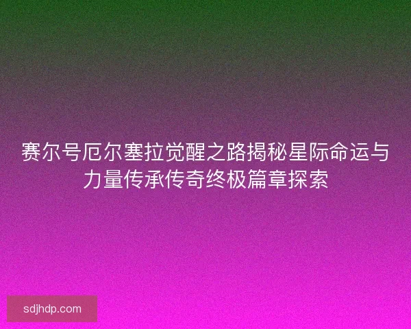 赛尔号厄尔塞拉觉醒之路揭秘星际命运与力量传承传奇终极篇章探索