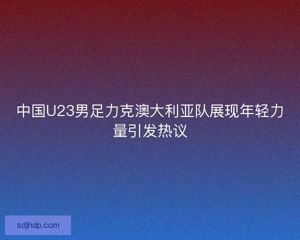 中国U23男足力克澳大利亚队展现年轻力量引发热议 中国U23男足力克澳大利亚队展现年轻力量引发热议