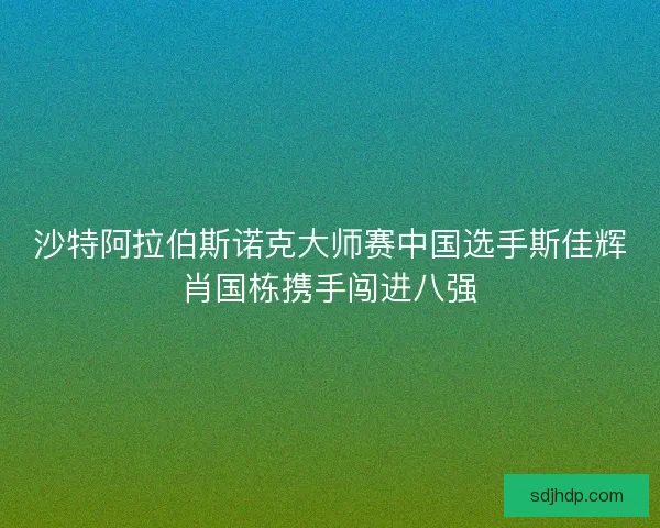 沙特阿拉伯斯诺克大师赛中国选手斯佳辉肖国栋携手闯进八强 沙特阿拉伯斯诺克大师赛中国选手斯佳辉肖国栋携手闯进八强