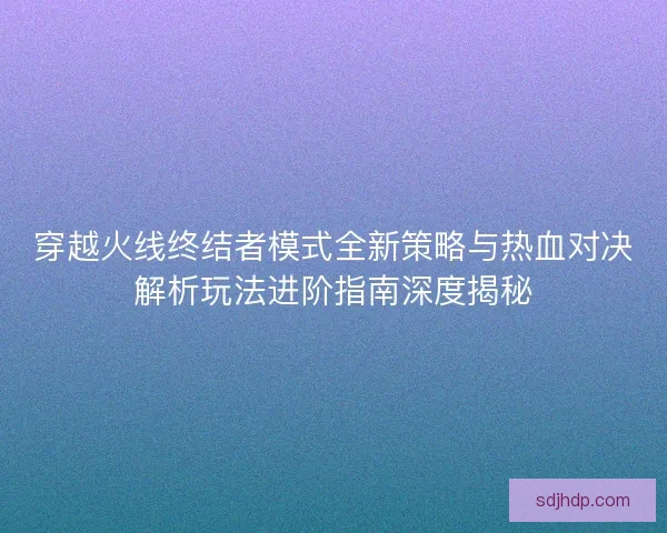 穿越火线终结者模式全新策略与热血对决解析玩法进阶指南深度揭秘