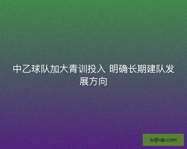 中乙球队加大青训投入 明确长期建队发展方向 中乙球队加大青训投入 明确长期建队发展方向