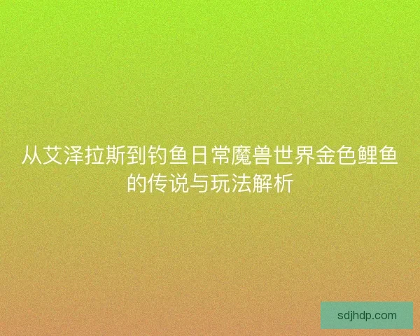 从艾泽拉斯到钓鱼日常魔兽世界金色鲤鱼的传说与玩法解析