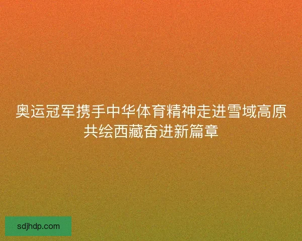 奥运冠军携手中华体育精神走进雪域高原共绘西藏奋进新篇章 奥运冠军携手中华体育精神走进雪域高原共绘西藏奋进新篇章