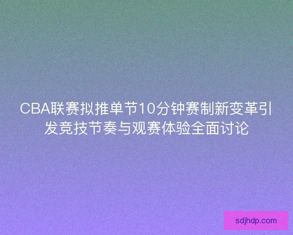 CBA联赛拟推单节10分钟赛制新变革引发竞技节奏与观赛体验全面讨论 CBA联赛拟推单节10分钟赛制新变革引发竞技节奏与观赛体验全面讨论