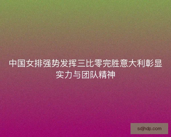 中国女排强势发挥三比零完胜意大利彰显实力与团队精神 中国女排强势发挥三比零完胜意大利彰显实力与团队精神