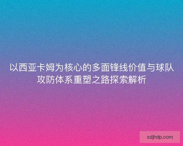 以西亚卡姆为核心的多面锋线价值与球队攻防体系重塑之路探索解析 以西亚卡姆为核心的多面锋线价值与球队攻防体系重塑之路探索解析