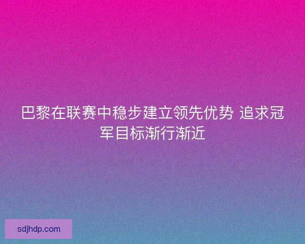巴黎在联赛中稳步建立领先优势 追求冠军目标渐行渐近 巴黎在联赛中稳步建立领先优势 追求冠军目标渐行渐近